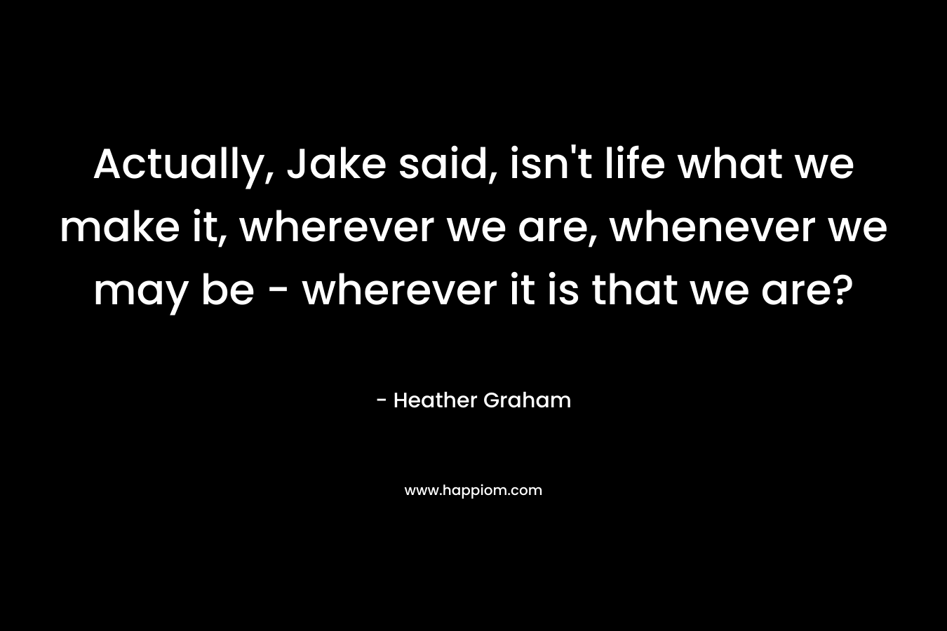 Actually, Jake said, isn't life what we make it, wherever we are, whenever we may be - wherever it is that we are?
