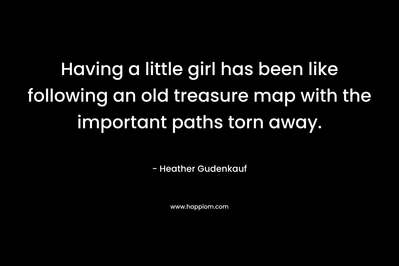 Having a little girl has been like following an old treasure map with the important paths torn away. – Heather Gudenkauf