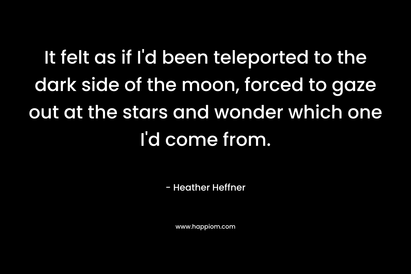 It felt as if I’d been teleported to the dark side of the moon, forced to gaze out at the stars and wonder which one I’d come from. – Heather Heffner