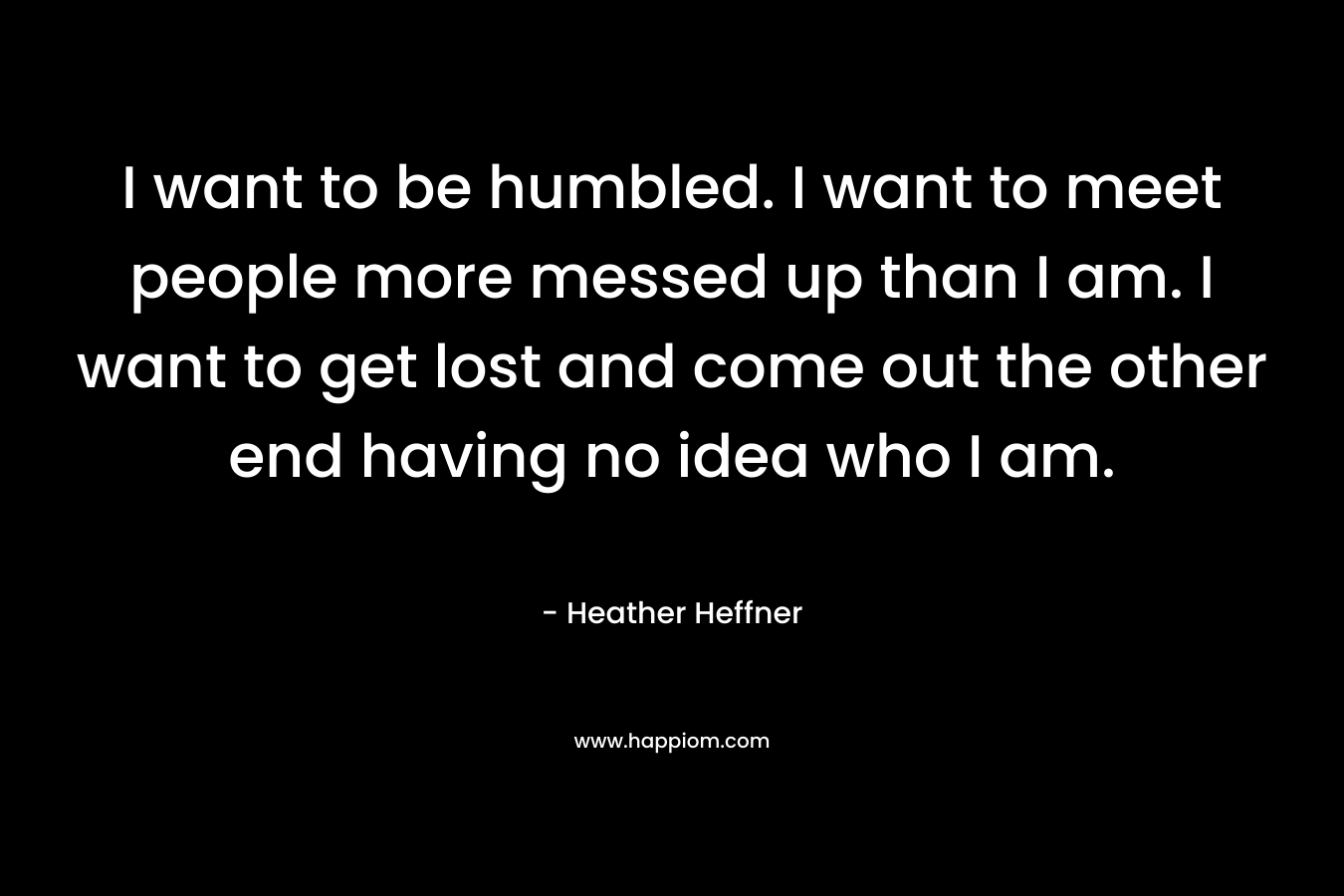 I want to be humbled. I want to meet people more messed up than I am. I want to get lost and come out the other end having no idea who I am. – Heather Heffner