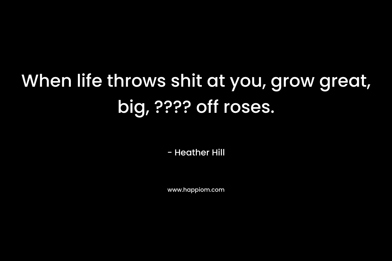 When life throws shit at you, grow great, big, ???? off roses. – Heather  Hill