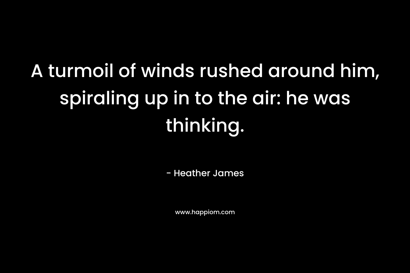 A turmoil of winds rushed around him, spiraling up in to the air: he was thinking. – Heather     James