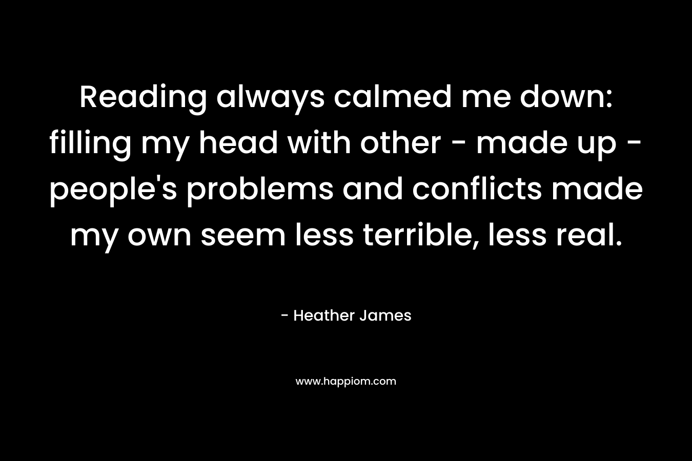 Reading always calmed me down: filling my head with other – made up – people’s problems and conflicts made my own seem less terrible, less real. – Heather     James