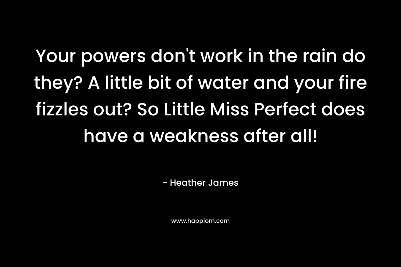 Your powers don’t work in the rain do they? A little bit of water and your fire fizzles out? So Little Miss Perfect does have a weakness after all! – Heather     James