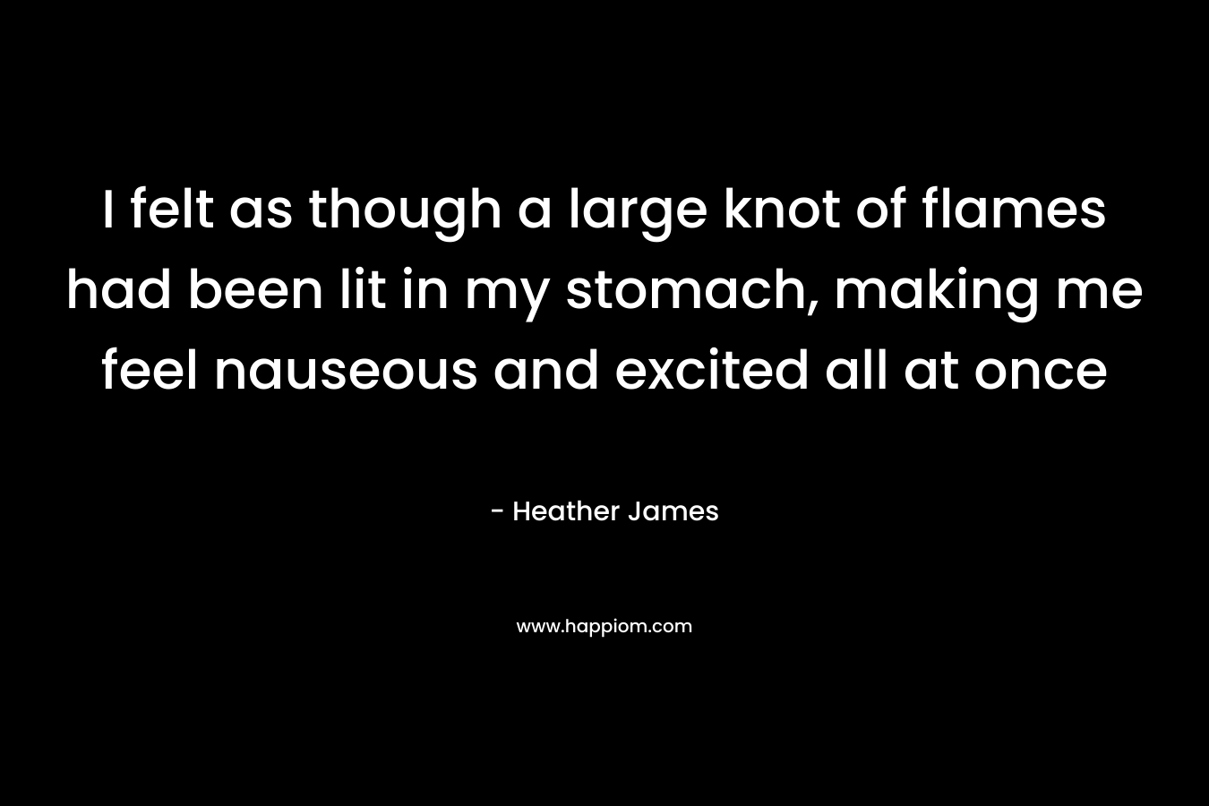 I felt as though a large knot of flames had been lit in my stomach, making me feel nauseous and excited all at once – Heather     James