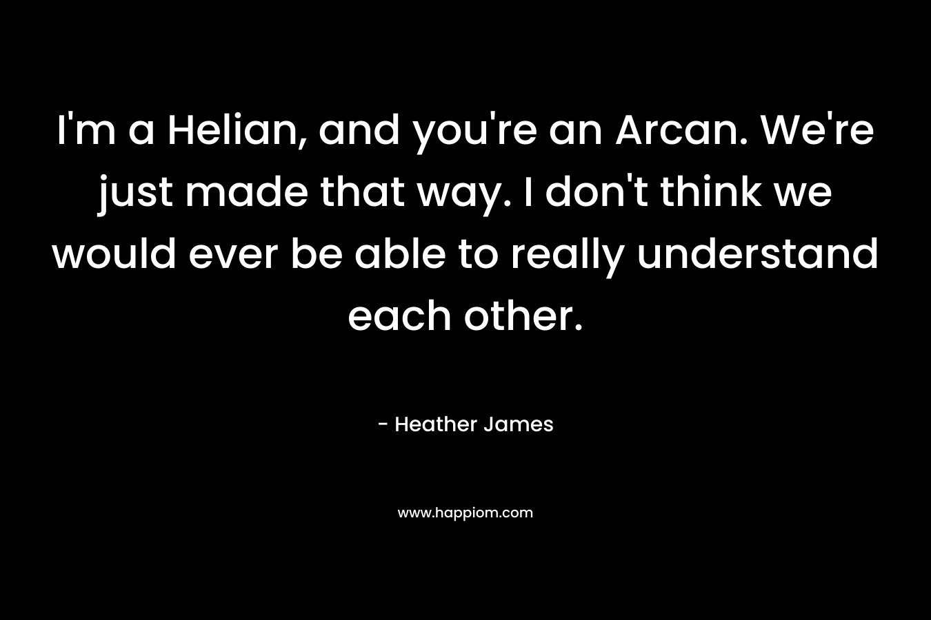 I’m a Helian, and you’re an Arcan. We’re just made that way. I don’t think we would ever be able to really understand each other. – Heather     James