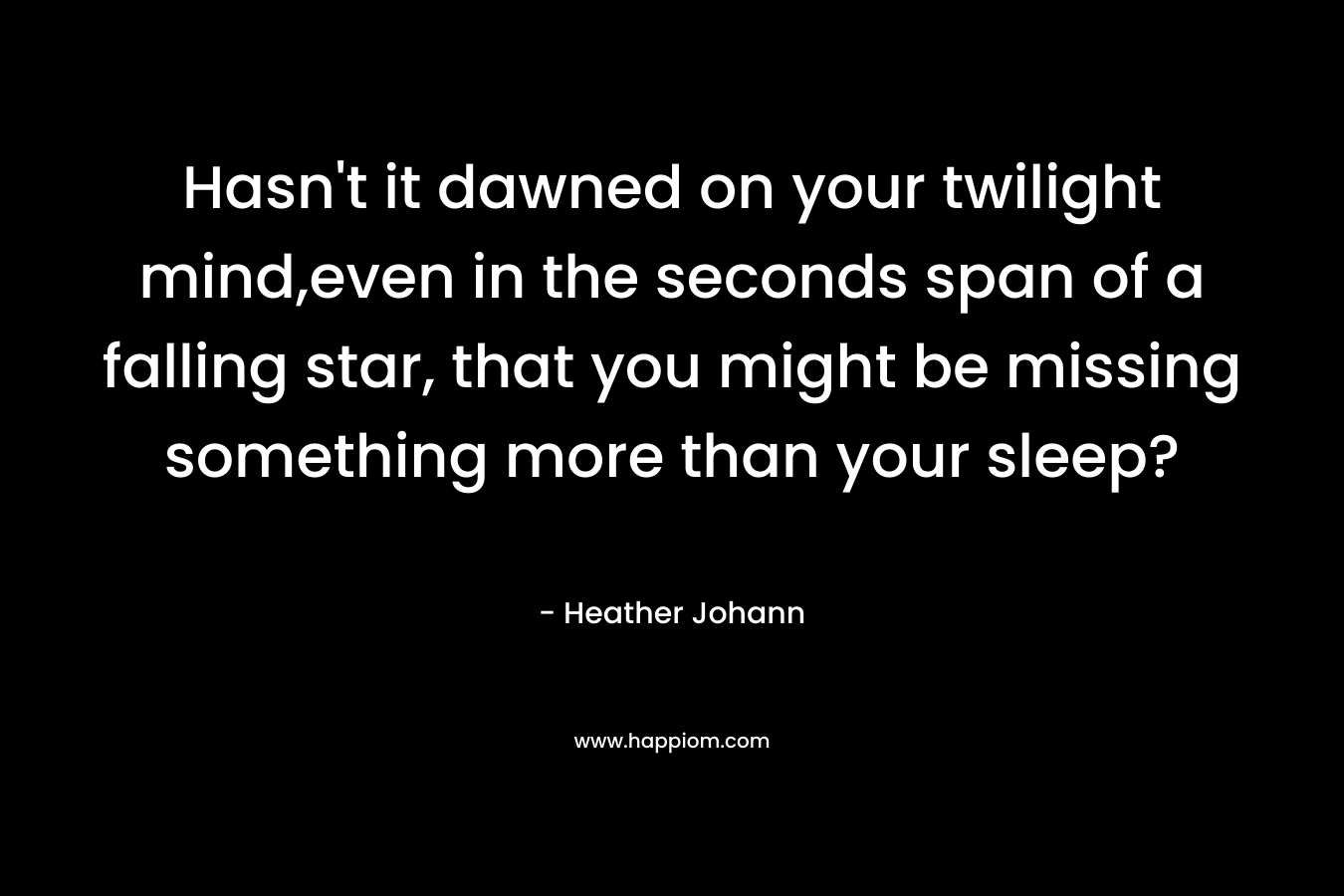 Hasn’t it dawned on your twilight mind,even in the seconds span of a falling star, that you might be missing something more than your sleep? – Heather Johann