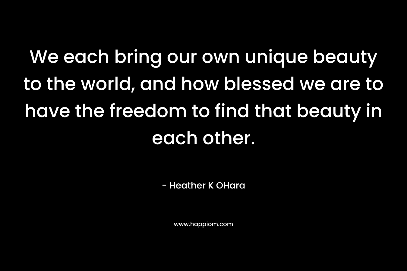 We each bring our own unique beauty to the world, and how blessed we are to have the freedom to find that beauty in each other. – Heather K OHara