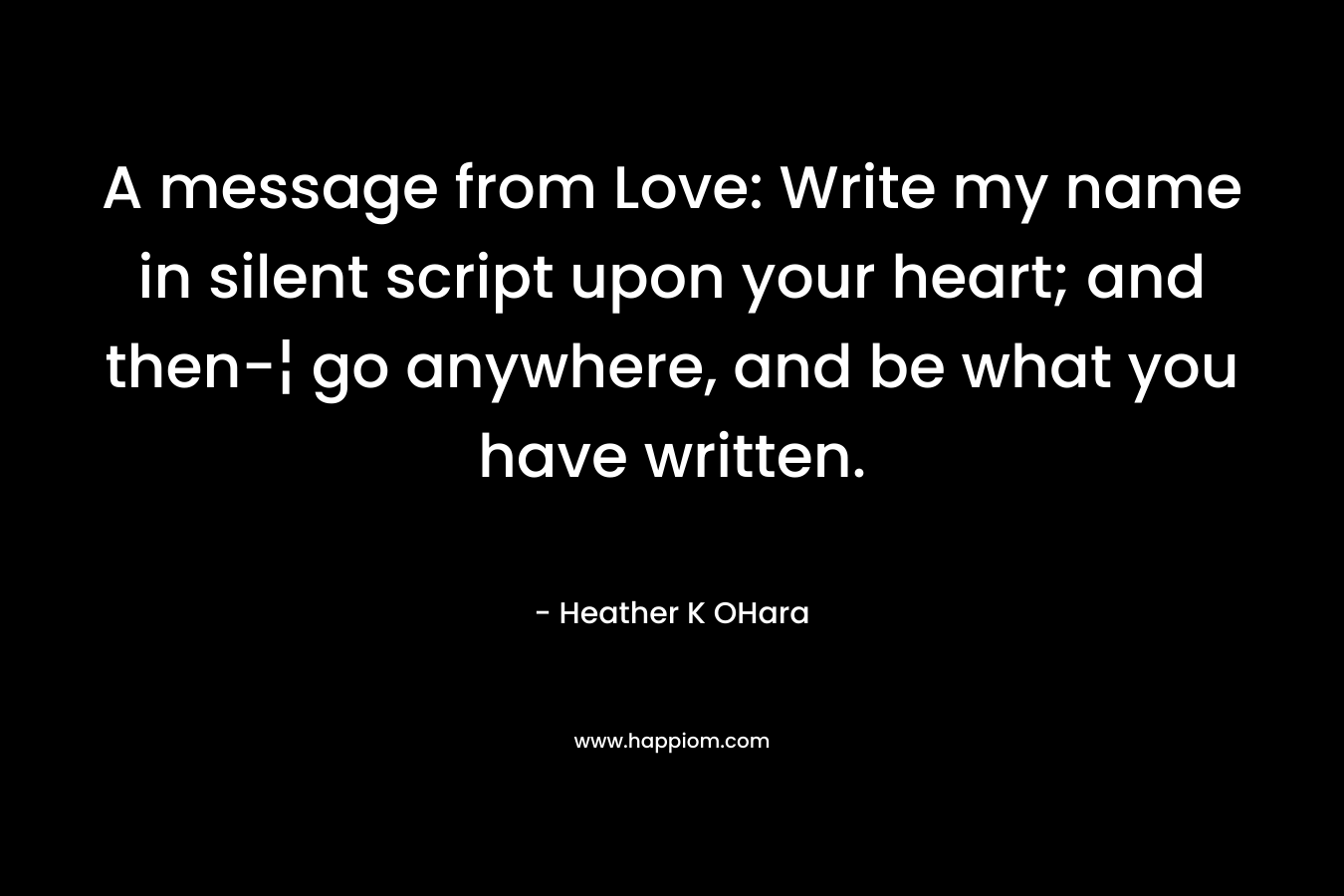A message from Love: Write my name in silent script upon your heart; and then-¦ go anywhere, and be what you have written. – Heather K OHara