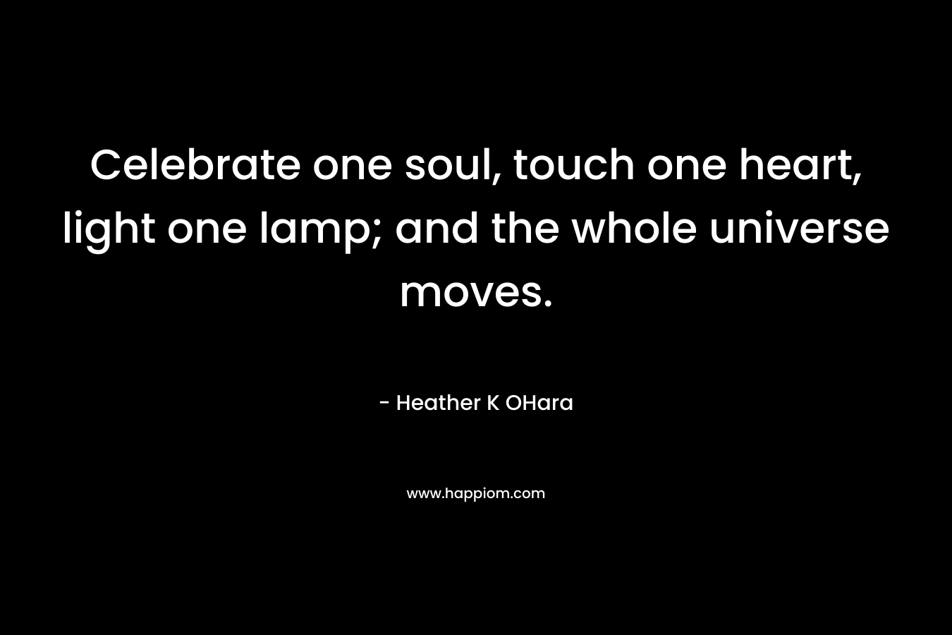 Celebrate one soul, touch one heart, light one lamp; and the whole universe moves. – Heather K OHara