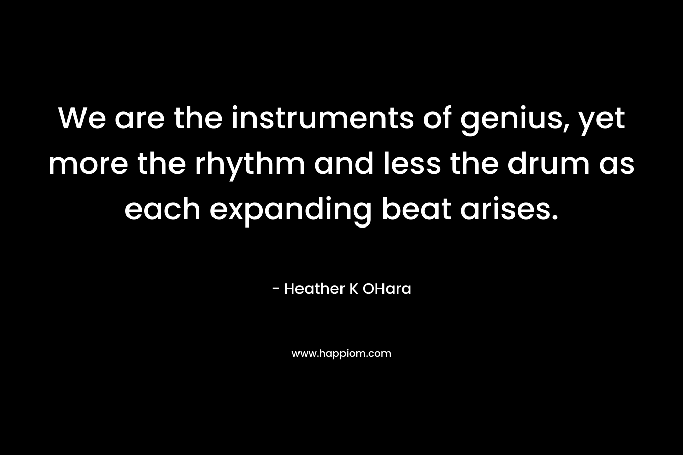 We are the instruments of genius, yet more the rhythm and less the drum as each expanding beat arises. – Heather K OHara