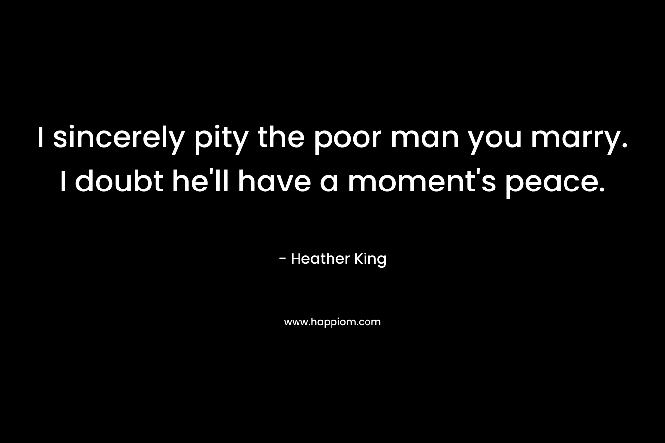 I sincerely pity the poor man you marry. I doubt he’ll have a moment’s peace. – Heather   King