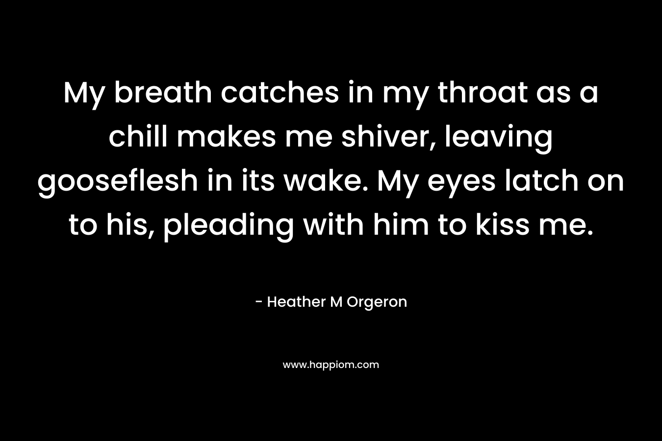 My breath catches in my throat as a chill makes me shiver, leaving gooseflesh in its wake. My eyes latch on to his, pleading with him to kiss me. – Heather M Orgeron