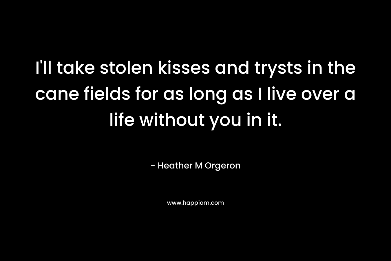 I’ll take stolen kisses and trysts in the cane fields for as long as I live over a life without you in it. – Heather M Orgeron