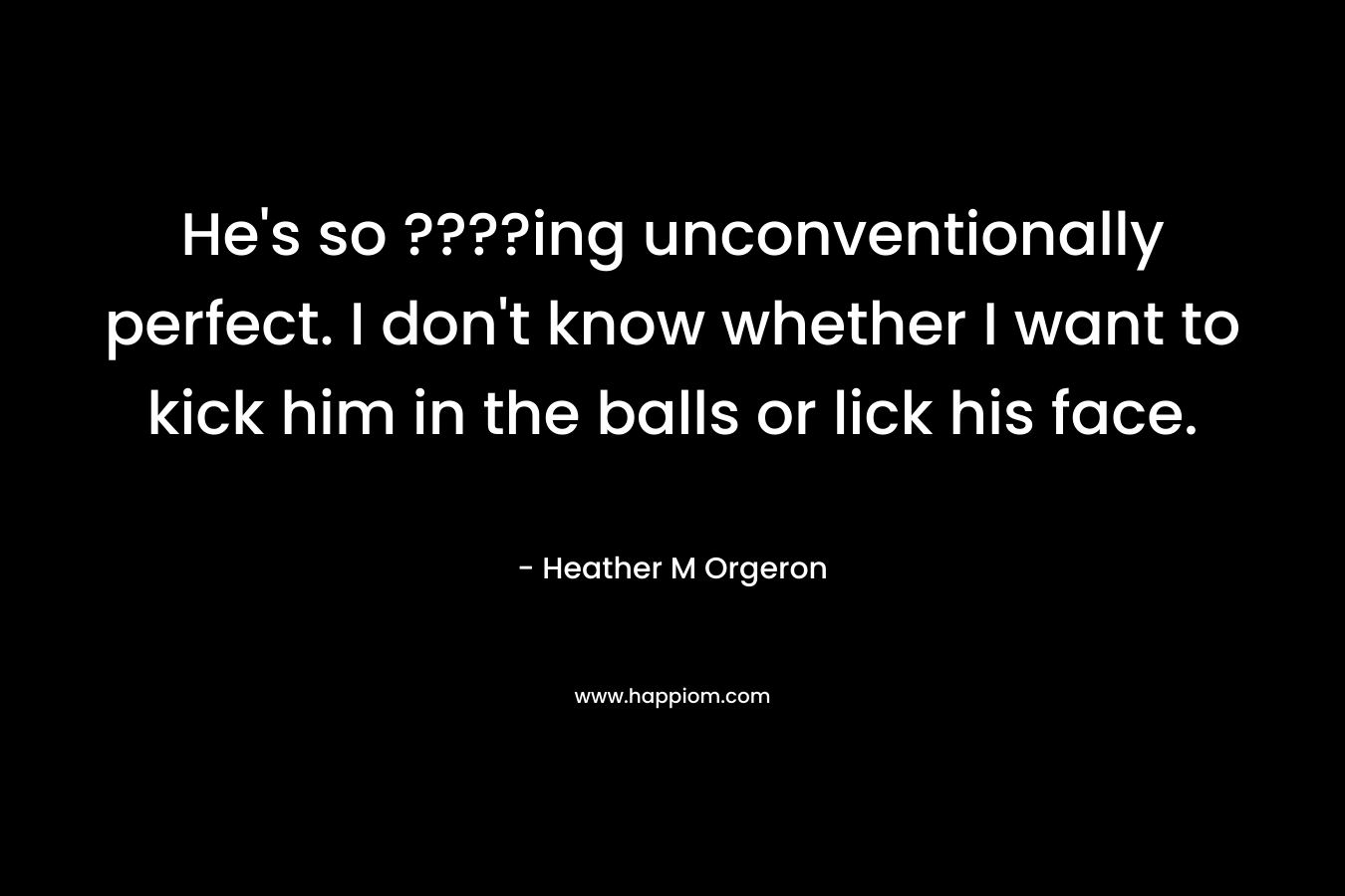He’s so ????ing unconventionally perfect. I don’t know whether I want to kick him in the balls or lick his face. – Heather M Orgeron