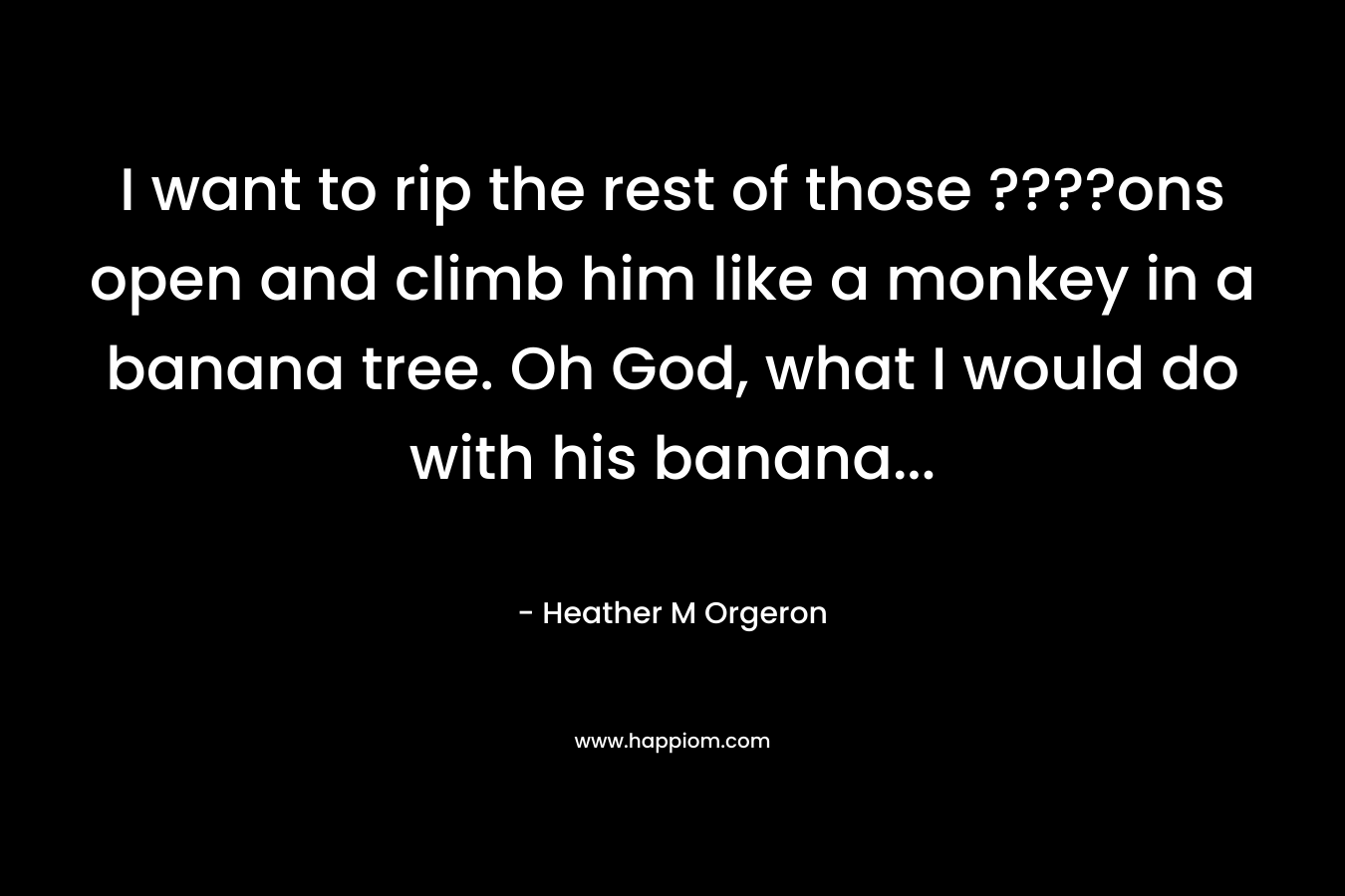I want to rip the rest of those ????ons open and climb him like a monkey in a banana tree. Oh God, what I would do with his banana… – Heather M Orgeron