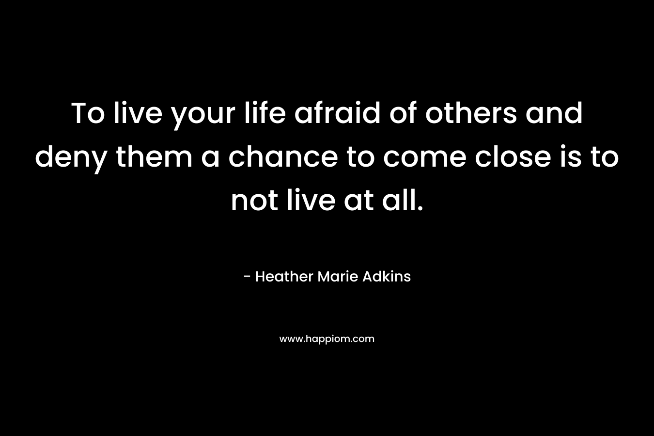 To live your life afraid of others and deny them a chance to come close is to not live at all.