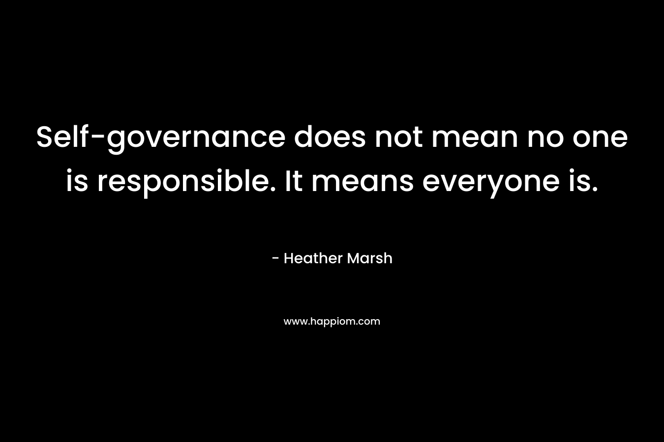 Self-governance does not mean no one is responsible. It means everyone is. – Heather  Marsh