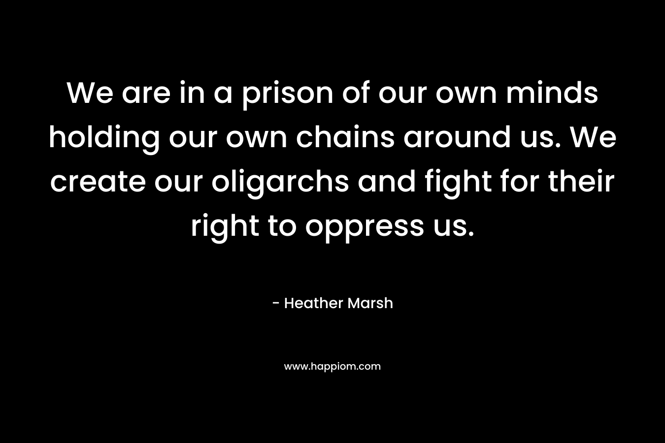 We are in a prison of our own minds holding our own chains around us. We create our oligarchs and fight for their right to oppress us. – Heather  Marsh