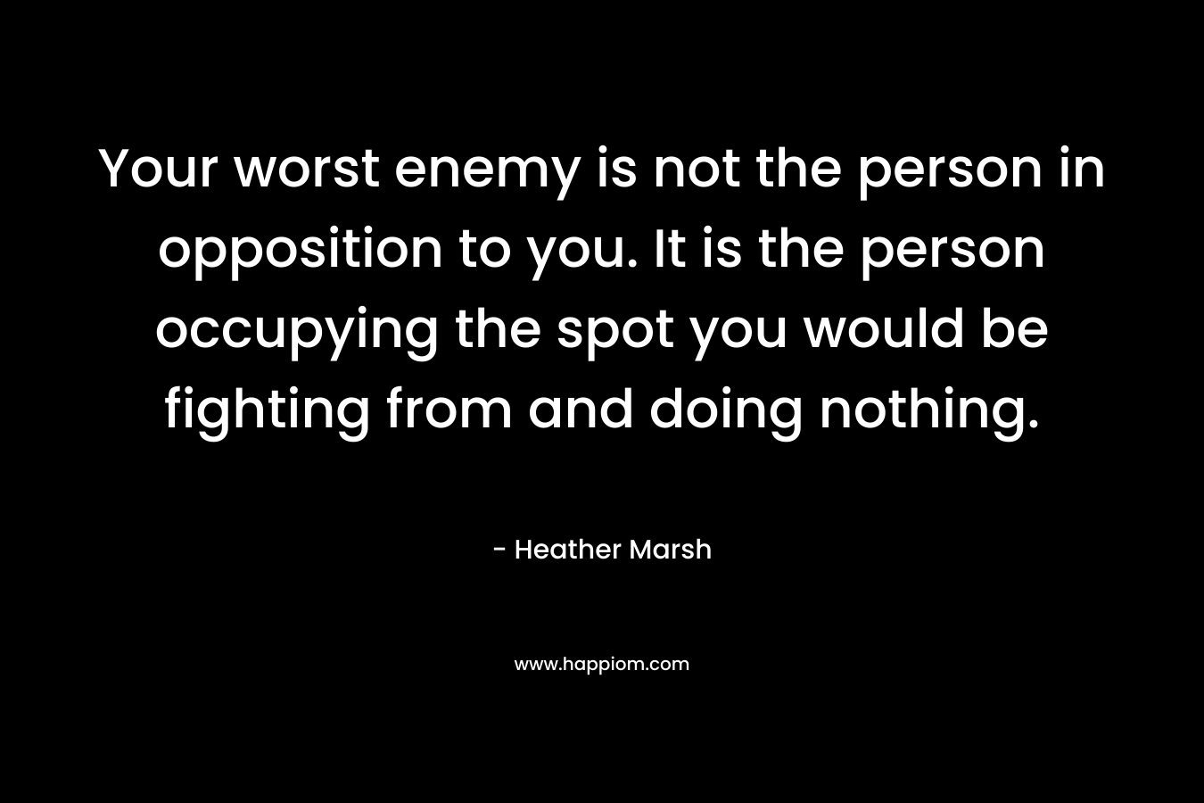 Your worst enemy is not the person in opposition to you. It is the person occupying the spot you would be fighting from and doing nothing. – Heather  Marsh