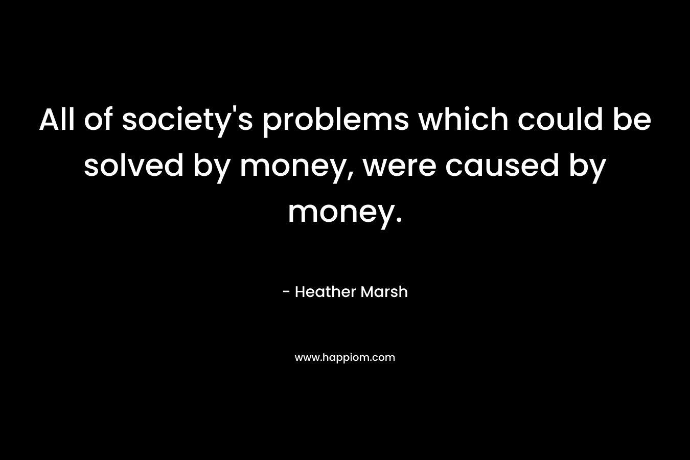 All of society’s problems which could be solved by money, were caused by money. – Heather  Marsh