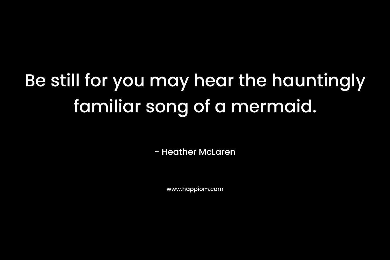 Be still for you may hear the hauntingly familiar song of a mermaid. – Heather McLaren