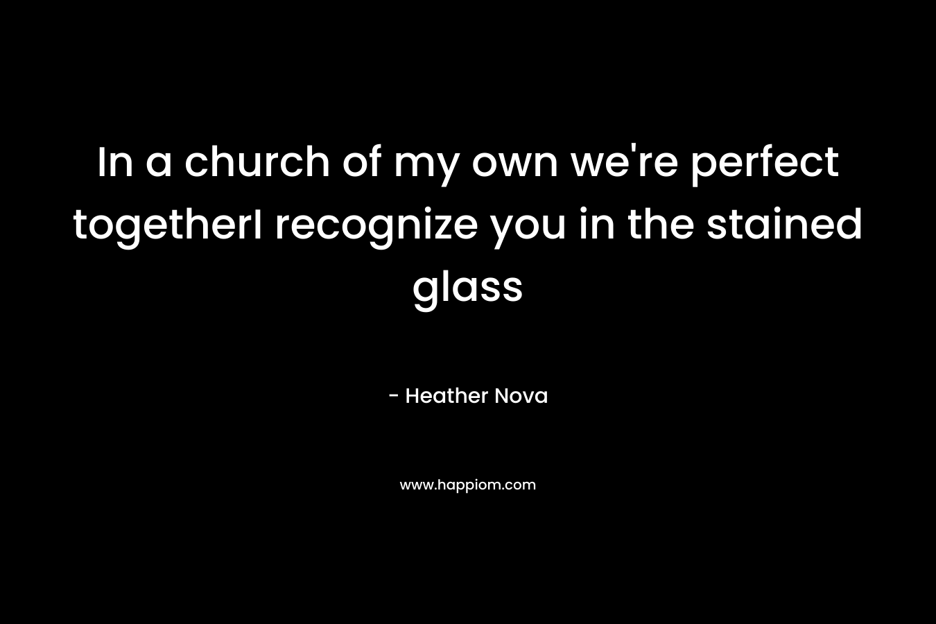 In a church of my own we’re perfect togetherI recognize you in the stained glass – Heather Nova