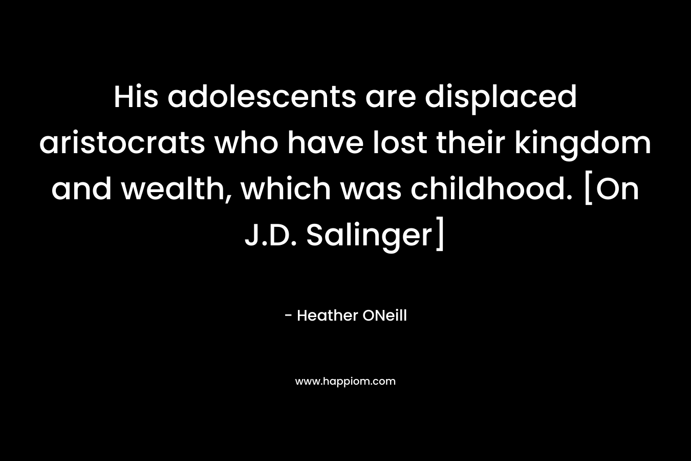 His adolescents are displaced aristocrats who have lost their kingdom and wealth, which was childhood. [On J.D. Salinger] – Heather ONeill