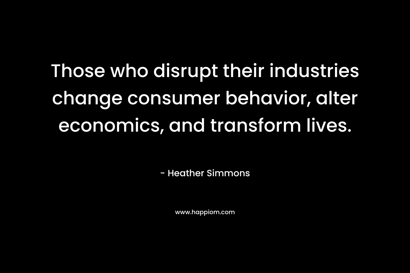 Those who disrupt their industries change consumer behavior, alter economics, and transform lives. – Heather Simmons