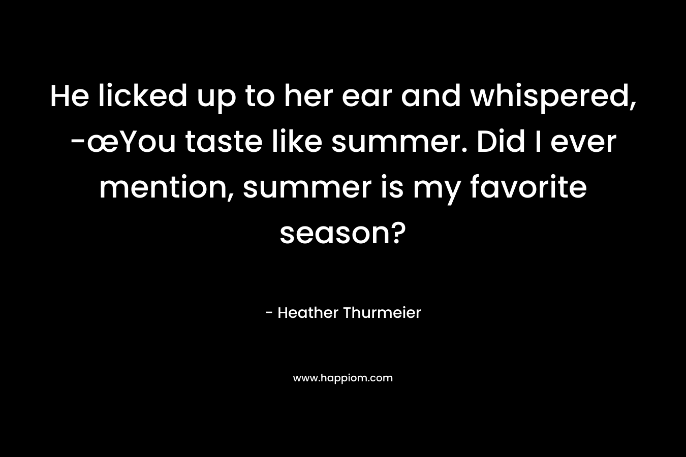 He licked up to her ear and whispered, -œYou taste like summer. Did I ever mention, summer is my favorite season?