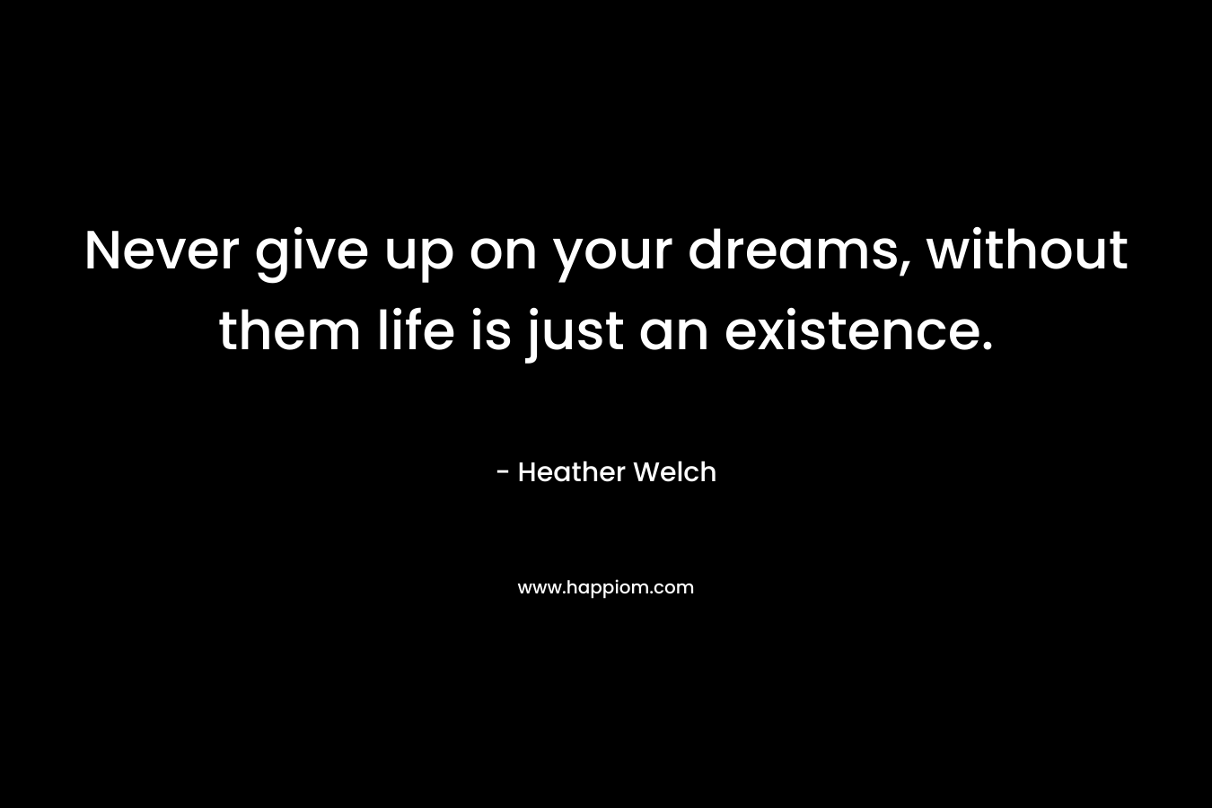 Never give up on your dreams, without them life is just an existence.
