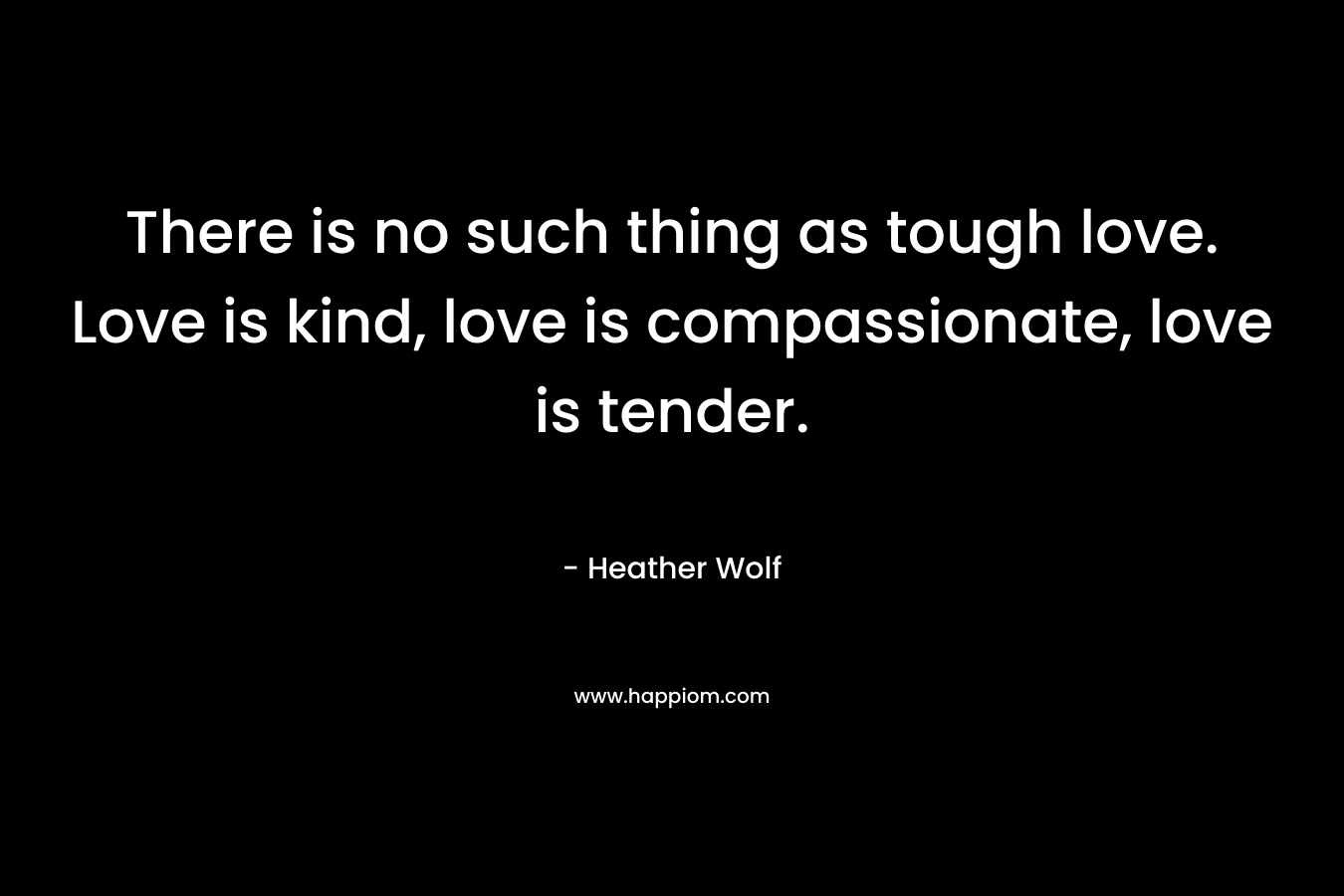 There is no such thing as tough love. Love is kind, love is compassionate, love is tender.