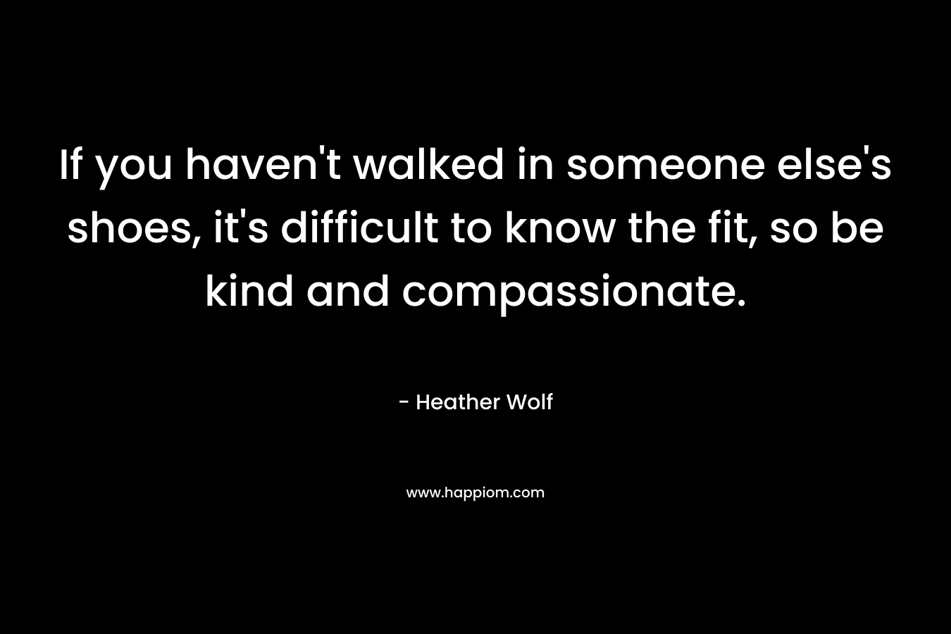 If you haven't walked in someone else's shoes, it's difficult to know the fit, so be kind and compassionate.