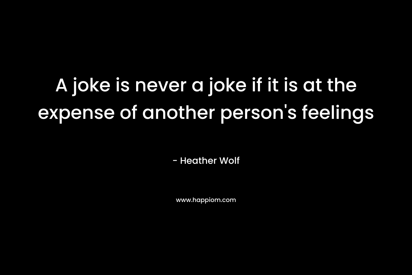 A joke is never a joke if it is at the expense of another person’s feelings – Heather Wolf
