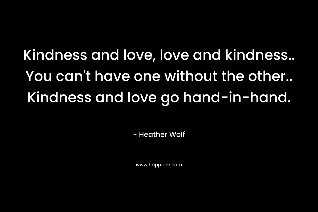 Kindness and love, love and kindness.. You can't have one without the other.. Kindness and love go hand-in-hand.