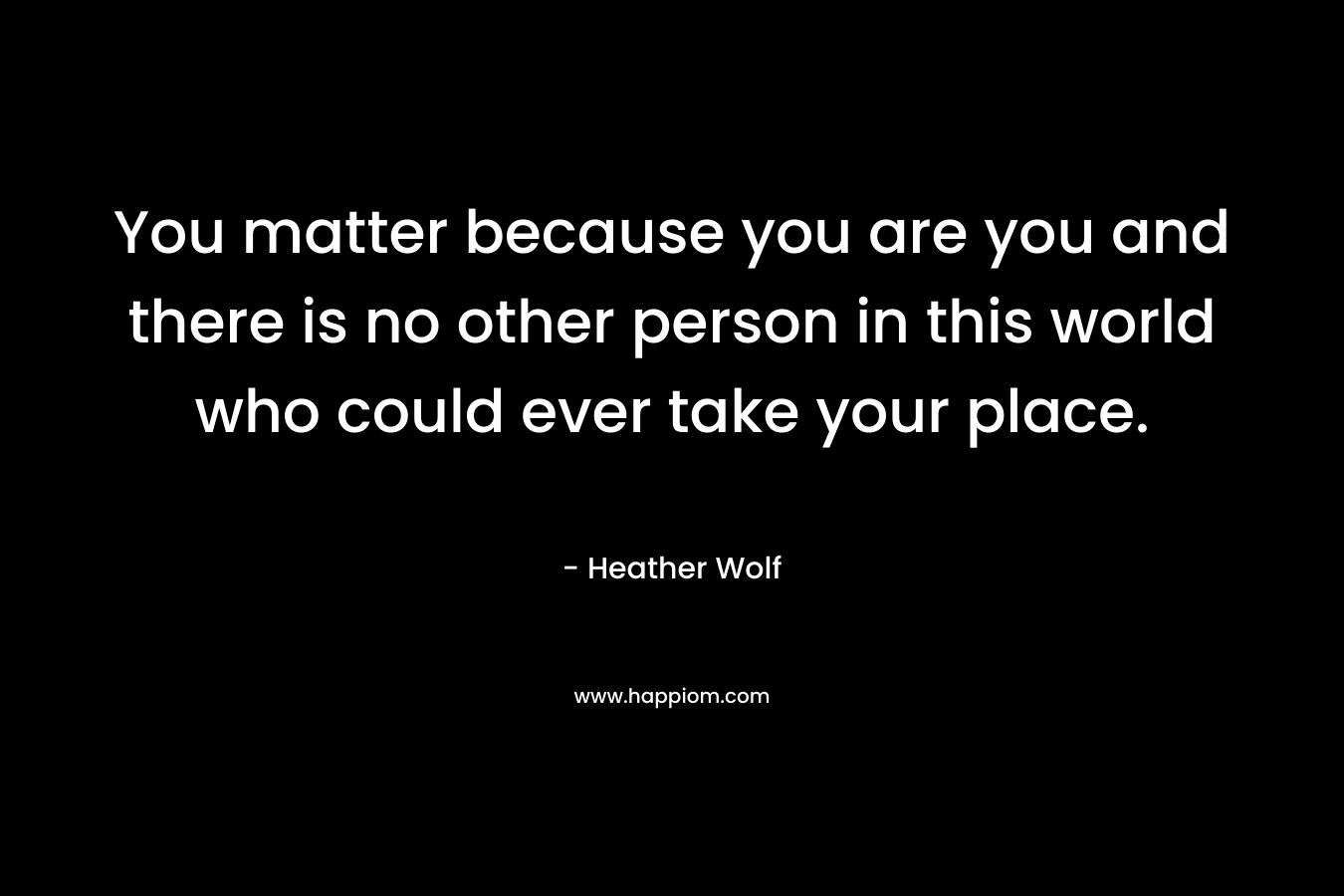 You matter because you are you and there is no other person in this world who could ever take your place.