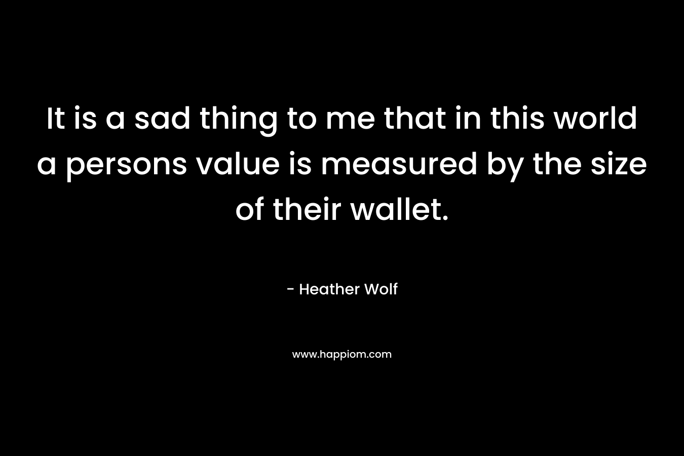 It is a sad thing to me that in this world a persons value is measured by the size of their wallet.