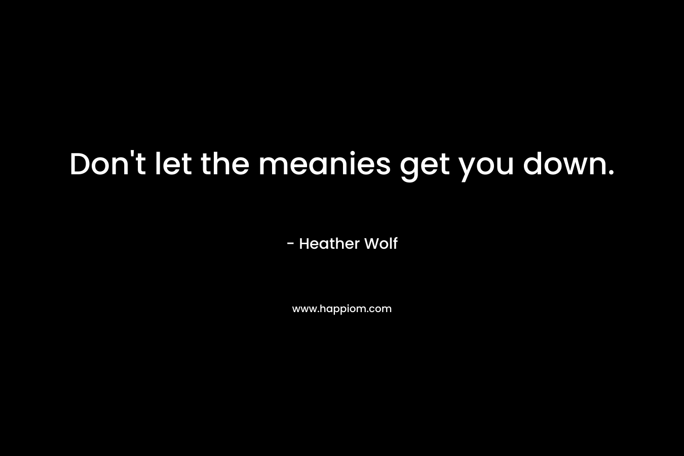 Don’t let the meanies get you down. – Heather Wolf