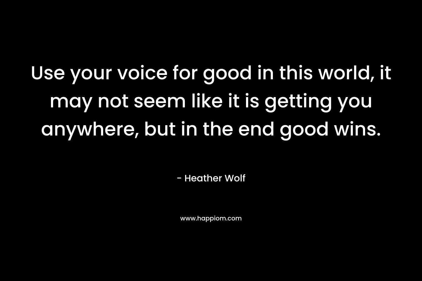 Use your voice for good in this world, it may not seem like it is getting you anywhere, but in the end good wins. – Heather Wolf