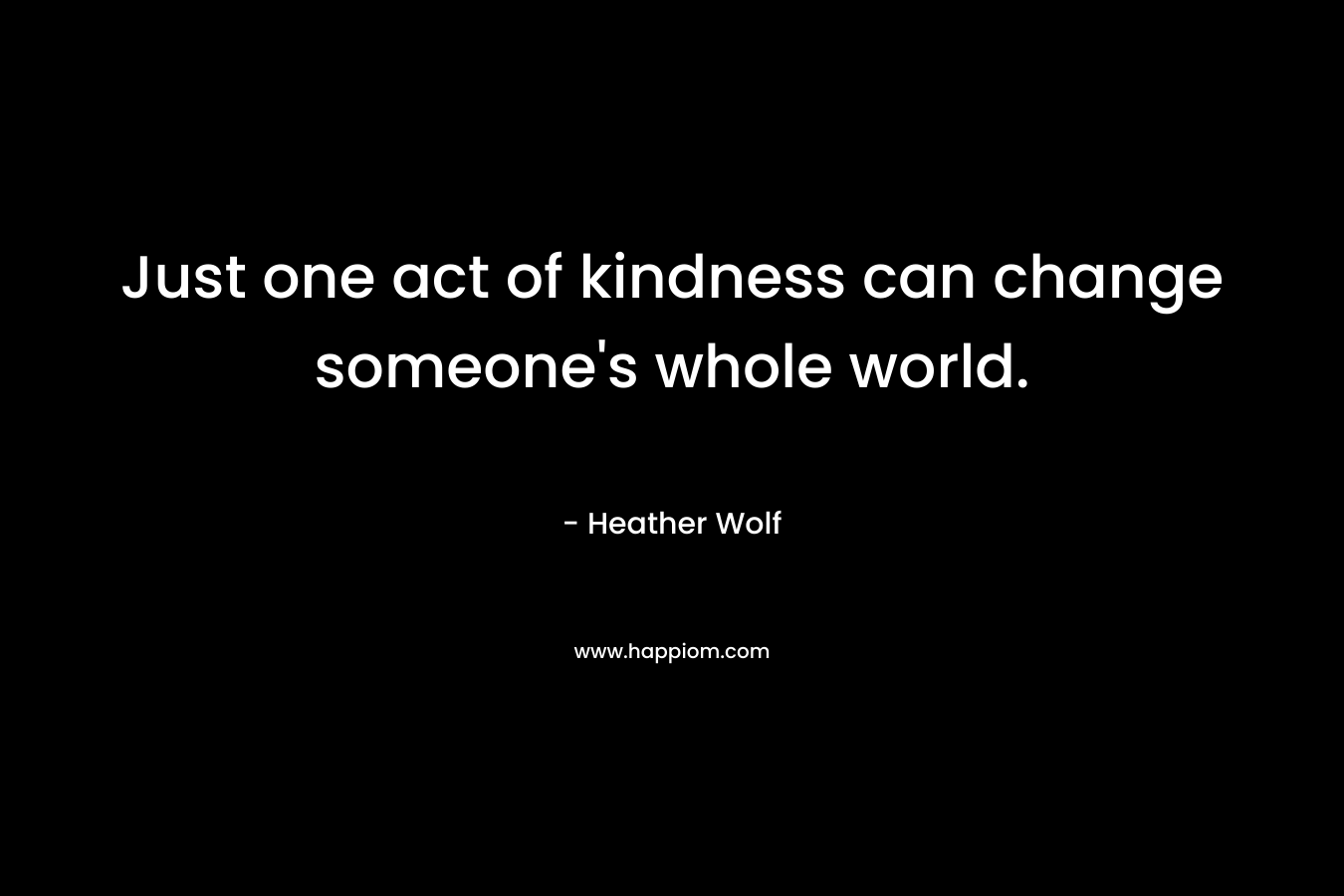 Just one act of kindness can change someone’s whole world. – Heather Wolf