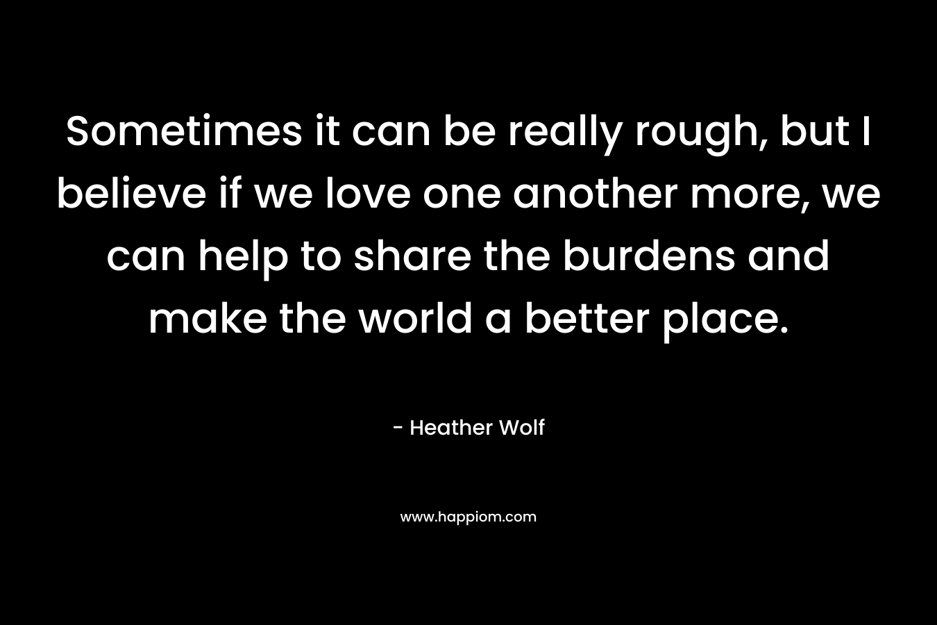 Sometimes it can be really rough, but I believe if we love one another more, we can help to share the burdens and make the world a better place. – Heather Wolf
