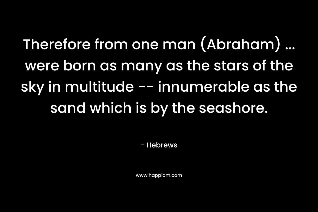 Therefore from one man (Abraham) … were born as many as the stars of the sky in multitude — innumerable as the sand which is by the seashore. – Hebrews