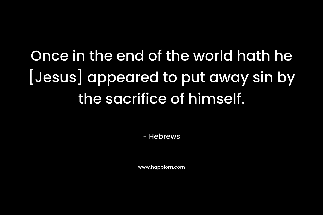 Once in the end of the world hath he [Jesus] appeared to put away sin by the sacrifice of himself. – Hebrews