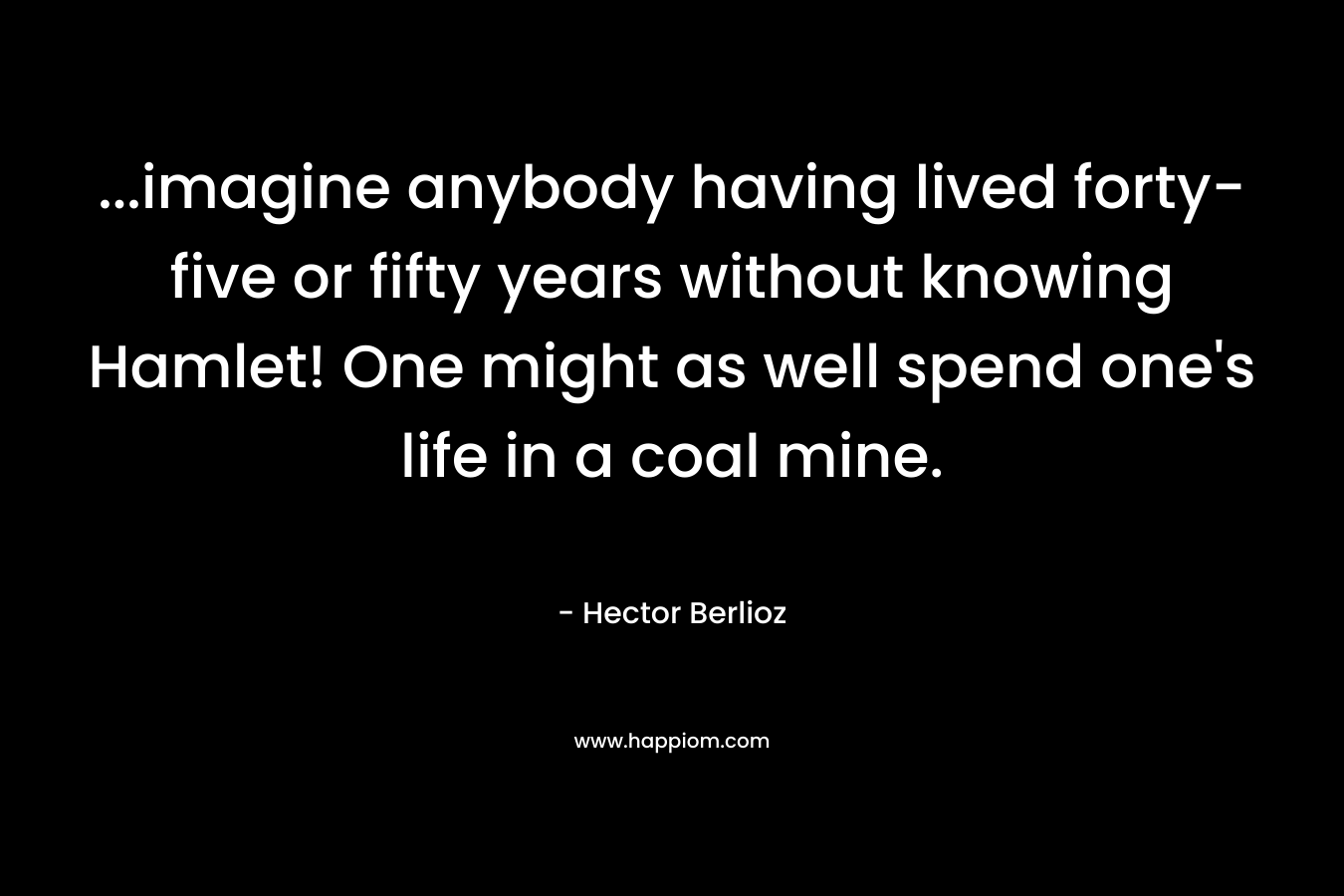 ...imagine anybody having lived forty-five or fifty years without knowing Hamlet! One might as well spend one's life in a coal mine.