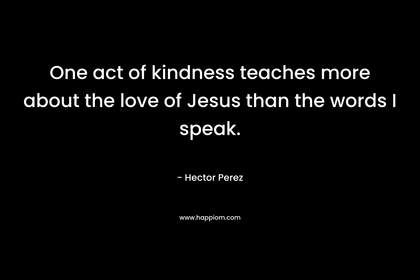 One act of kindness teaches more about the love of Jesus than the words I speak. – Hector Perez