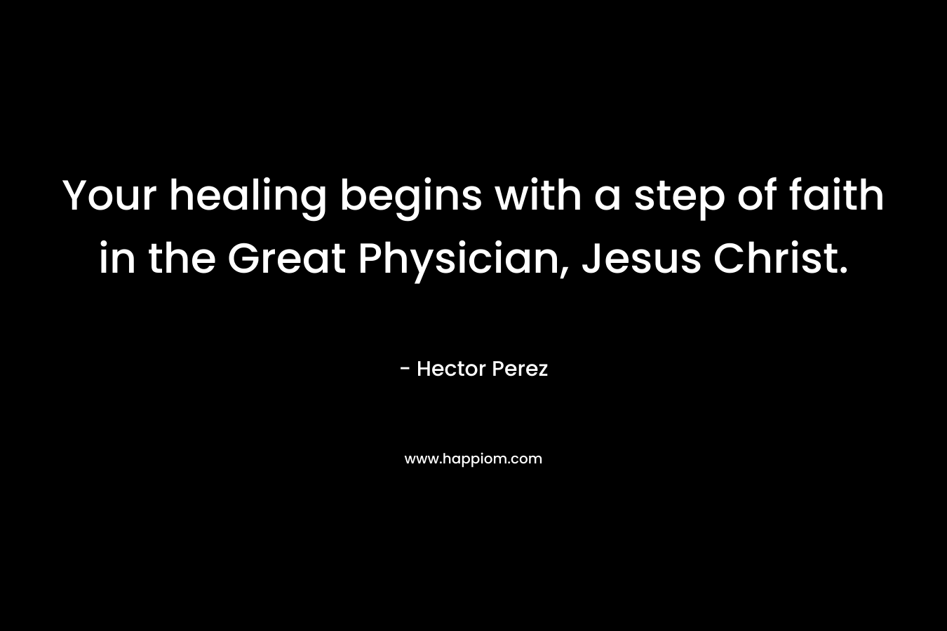 Your healing begins with a step of faith in the Great Physician, Jesus Christ. – Hector Perez