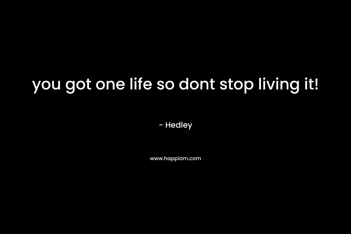 you got one life so dont stop living it!