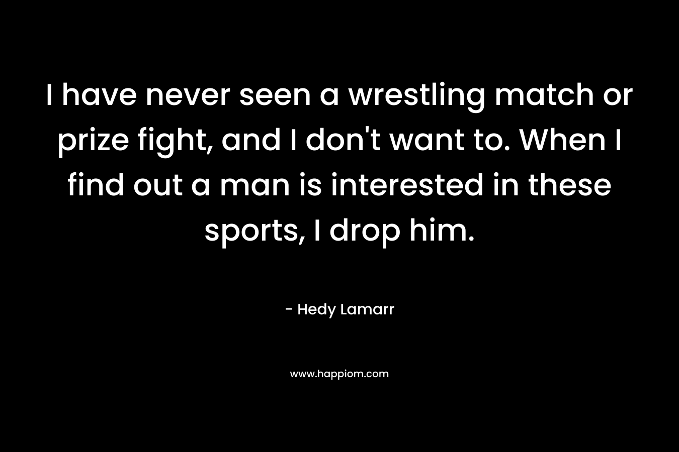 I have never seen a wrestling match or prize fight, and I don’t want to. When I find out a man is interested in these sports, I drop him. – Hedy Lamarr