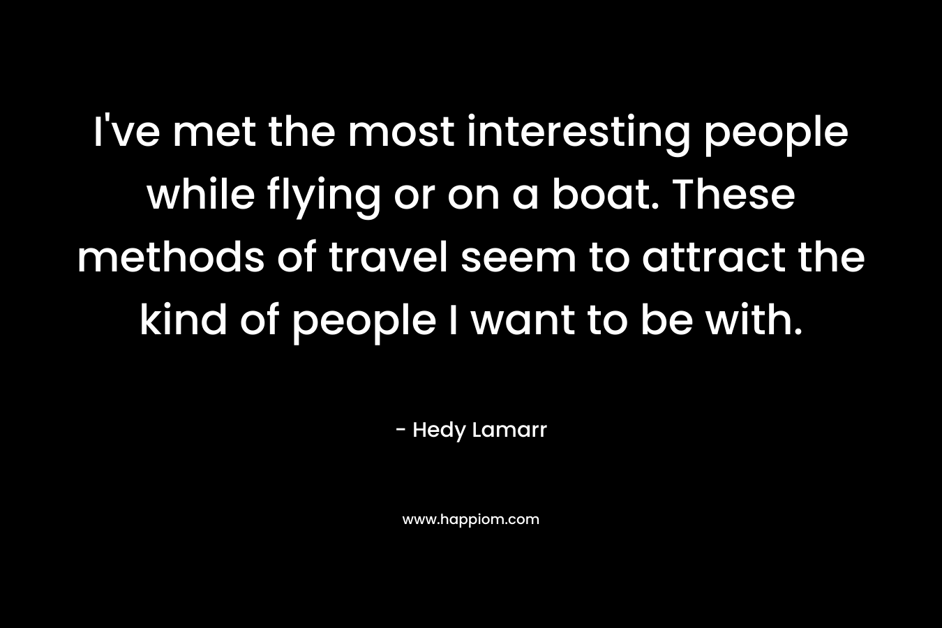 I’ve met the most interesting people while flying or on a boat. These methods of travel seem to attract the kind of people I want to be with. – Hedy Lamarr