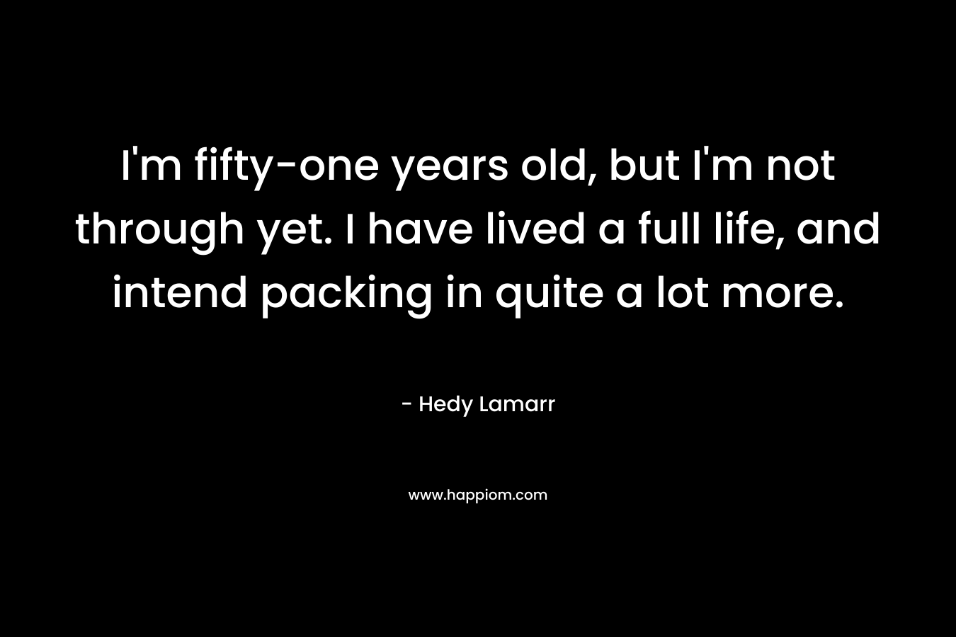 I’m fifty-one years old, but I’m not through yet. I have lived a full life, and intend packing in quite a lot more. – Hedy Lamarr